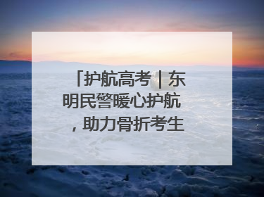 护航高考｜东明民警暖心护航，助力骨折考生顺利参加高考